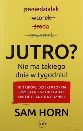 Jutro. Nie ma takiego dnia w tygodniu. 10 trików dzięki którym przestaniesz odkładać swoje plany na później - Sam Horn