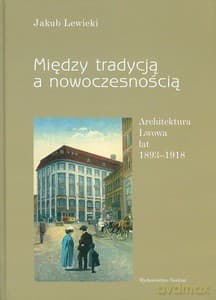 Między tradycją a nowoczesnością. Architektura Lwowa lat 1893-1918 - Jakub Lewicki