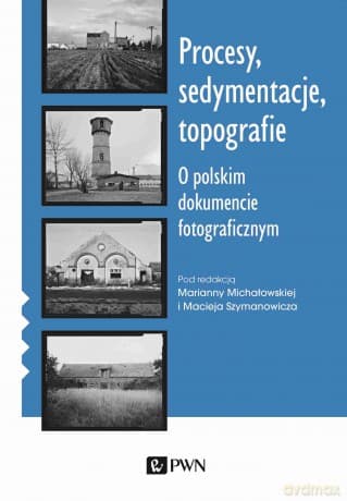 Procesy, sedymentacje, topografie.. O polskim dokumencie fotograficznym - Marianna Michałowska, Maciej Szymanowicz