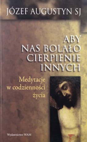 Aby Nas Bolało Cierpienie Innych. Medytacje w codzienności życia