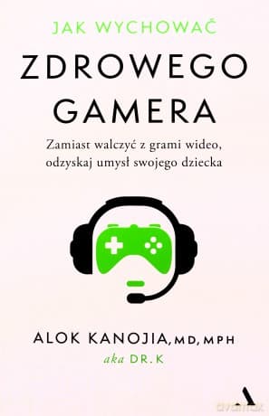 Jak wychować zdrowego gamera. Zamiast walczyć z grami wideo, odzyskaj umysł swojego dziecka - Alok Kanojia