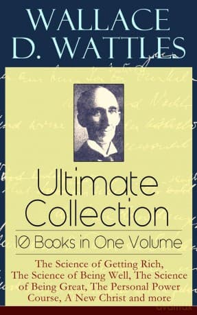 Wallace D. Wattles Ultimate Collection - 10 Books in One Volume: The Science of Getting Rich, The Science of Being Well, The Science of Being Great, The Personal Power Course, A New Christ and more - Wallace D. Wattles